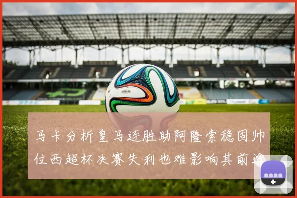 马卡分析皇马连胜助阿隆索稳固帅位西超杯决赛失利也难影响其前途