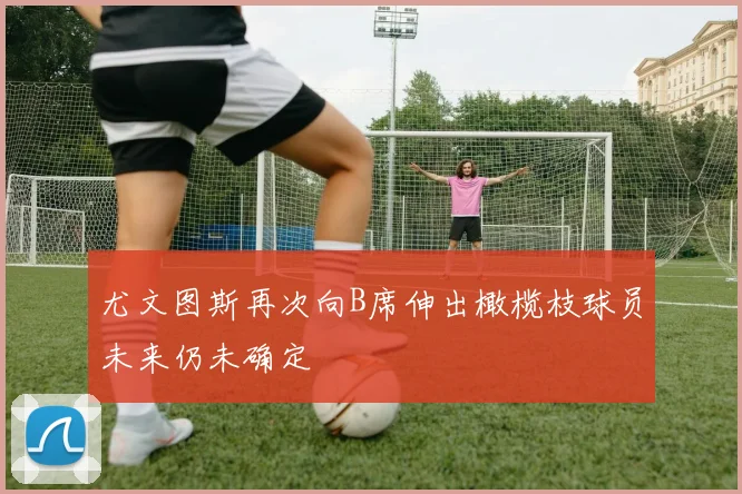 尤文图斯再次向B席伸出橄榄枝球员未来仍未确定