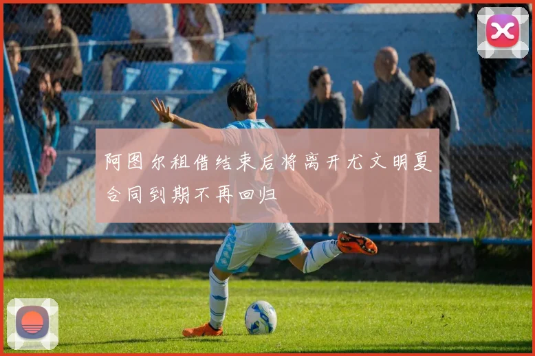 阿图尔租借结束后将离开尤文明夏合同到期不再回归
