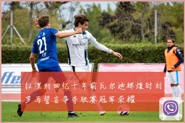 拉涅利回忆十年前瓦尔迪辉煌时刻罗马誓言争夺联赛冠军荣耀