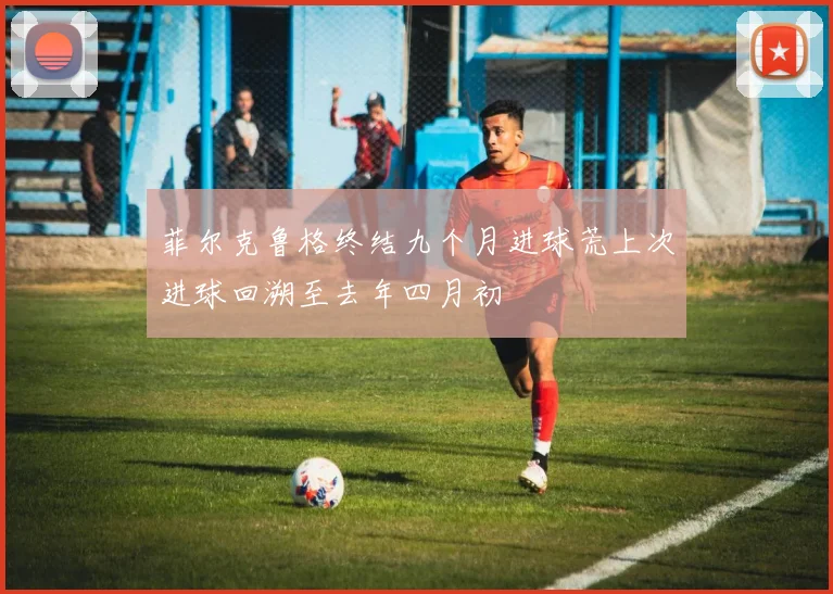 菲尔克鲁格终结九个月进球荒上次进球回溯至去年四月初