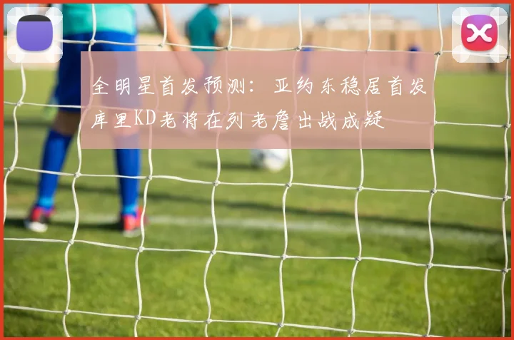 全明星首发预测：亚约东稳居首发库里KD老将在列老詹出战成疑