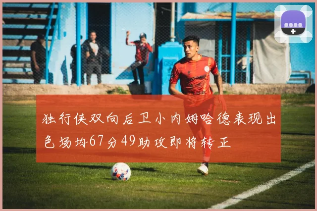 独行侠双向后卫小内姆哈德表现出色场均67分49助攻即将转正