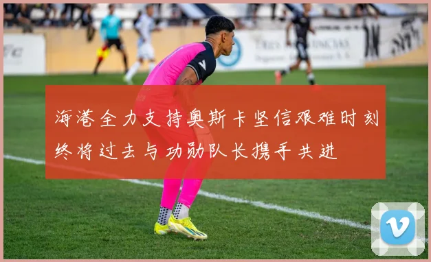 海港全力支持奥斯卡坚信艰难时刻终将过去与功勋队长携手共进
