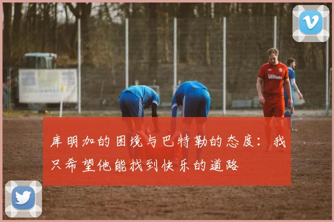 库明加的困境与巴特勒的态度：我只希望他能找到快乐的道路