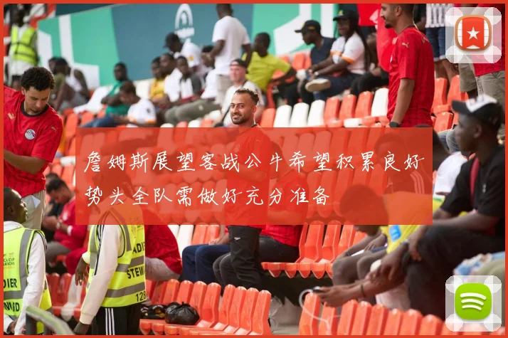 詹姆斯展望客战公牛希望积累良好势头全队需做好充分准备