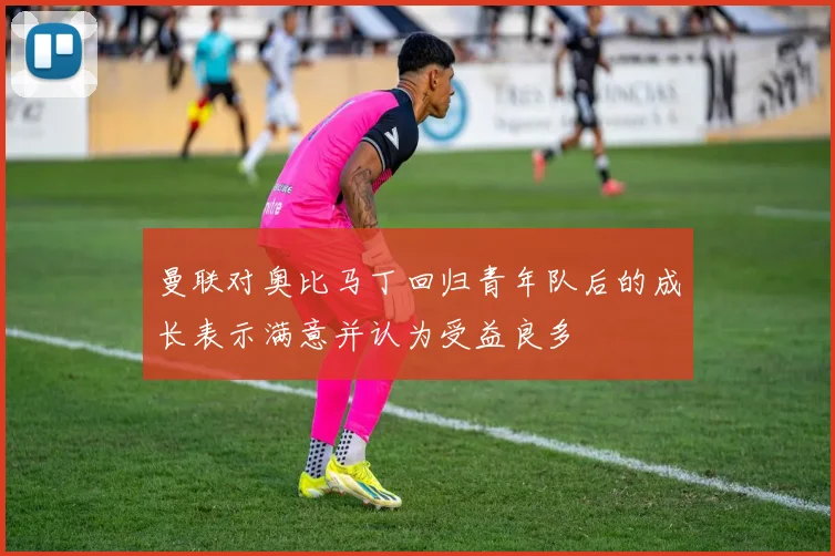 曼联对奥比马丁回归青年队后的成长表示满意并认为受益良多