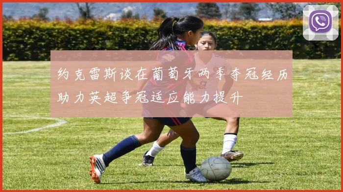 约克雷斯谈在葡萄牙两季夺冠经历助力英超争冠适应能力提升