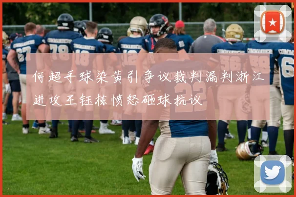 何超手球染黄引争议裁判漏判浙江进攻王钰栋愤怒砸球抗议