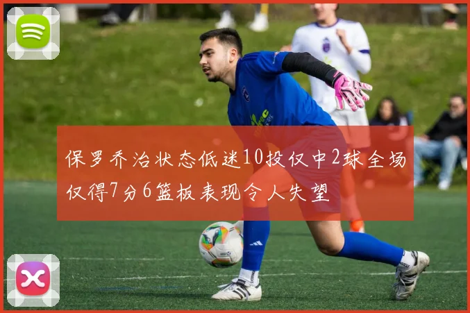 保罗乔治状态低迷10投仅中2球全场仅得7分6篮板表现令人失望