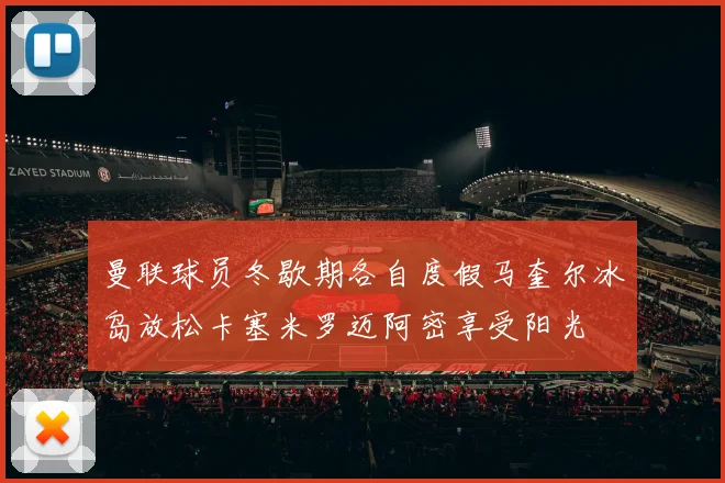曼联球员冬歇期各自度假马奎尔冰岛放松卡塞米罗迈阿密享受阳光