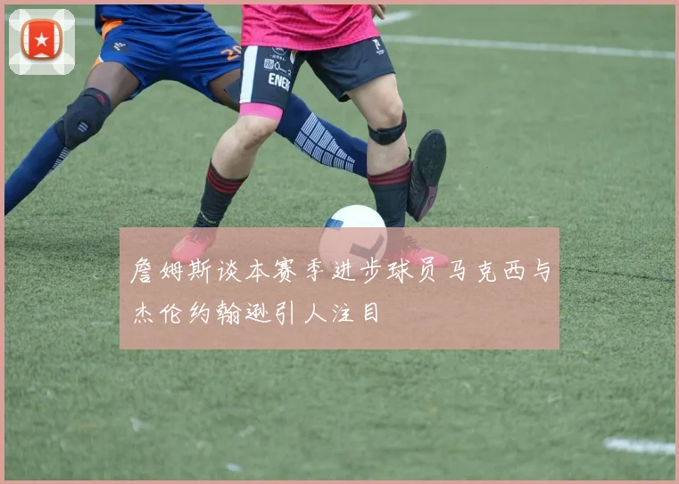 詹姆斯谈本赛季进步球员马克西与杰伦约翰逊引人注目