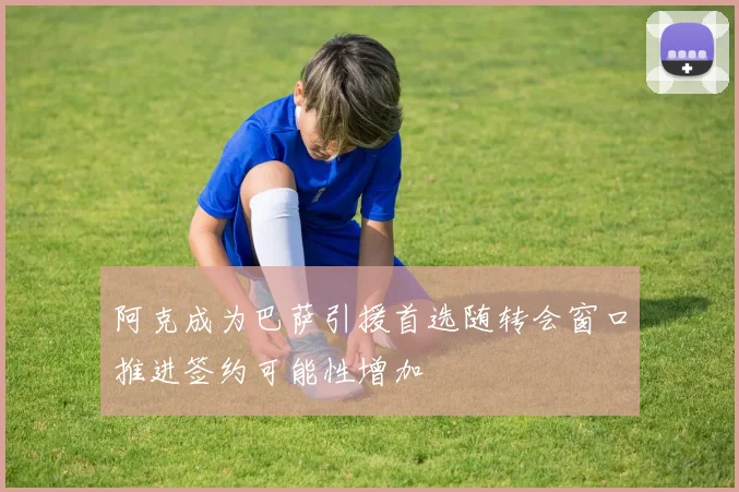 阿克成为巴萨引援首选随转会窗口推进签约可能性增加