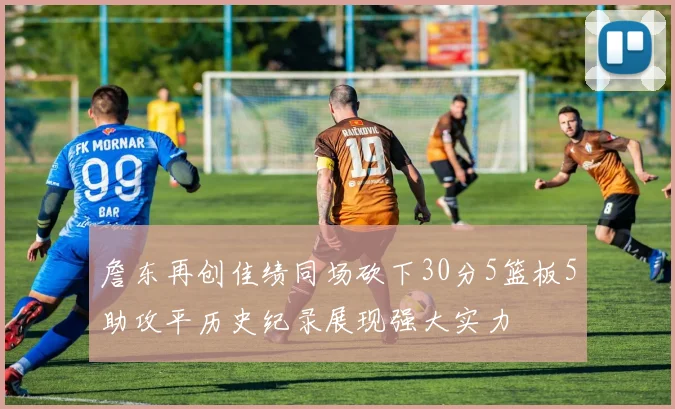 詹东再创佳绩同场砍下30分5篮板5助攻平历史纪录展现强大实力