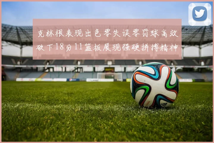 克林根表现出色零失误零罚球高效砍下18分11篮板展现强硬拼搏精神