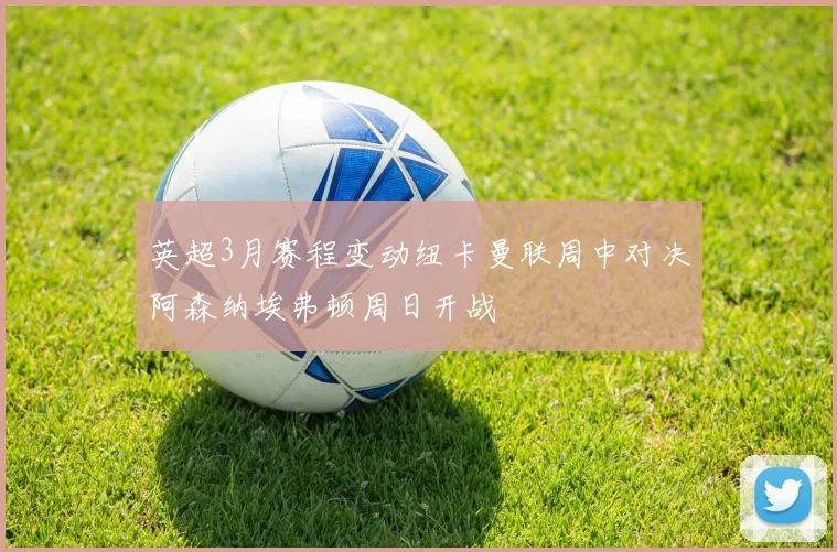 英超3月赛程变动纽卡曼联周中对决阿森纳埃弗顿周日开战