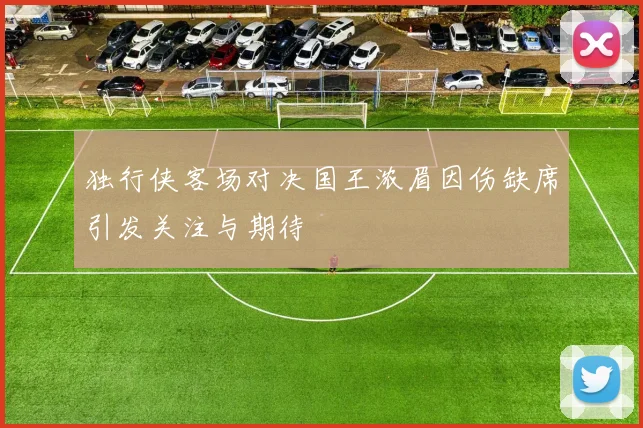 独行侠客场对决国王浓眉因伤缺席引发关注与期待