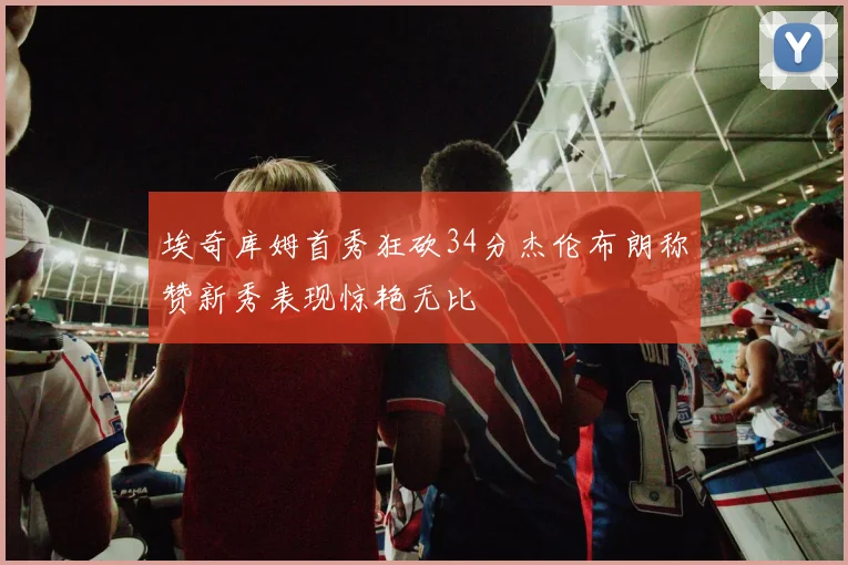 埃奇库姆首秀狂砍34分杰伦布朗称赞新秀表现惊艳无比