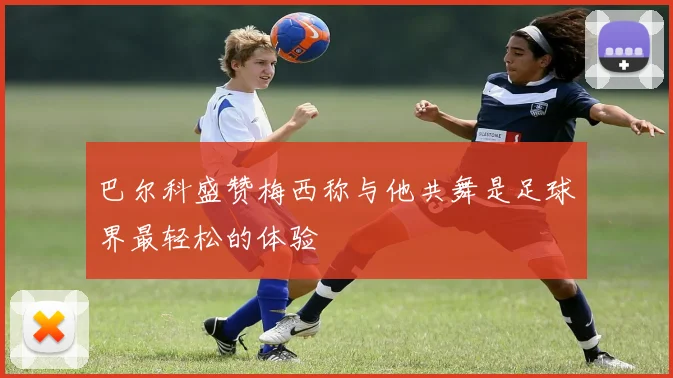 巴尔科盛赞梅西称与他共舞是足球界最轻松的体验