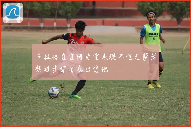 卡拉格直言阿劳霍表现不佳巴萨若想进步需考虑出售他