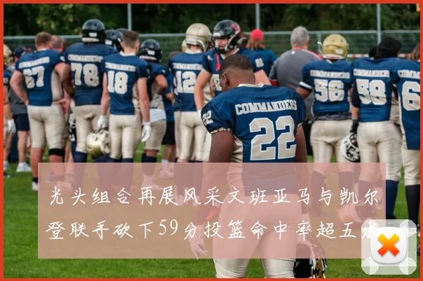 光头组合再展风采文班亚马与凯尔登联手砍下59分投篮命中率超五成