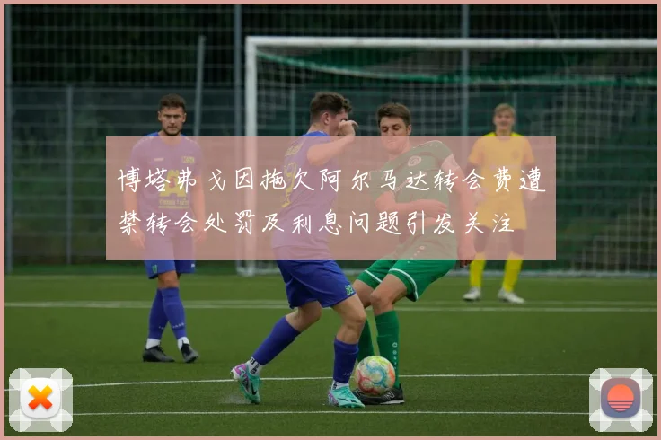 博塔弗戈因拖欠阿尔马达转会费遭禁转会处罚及利息问题引发关注