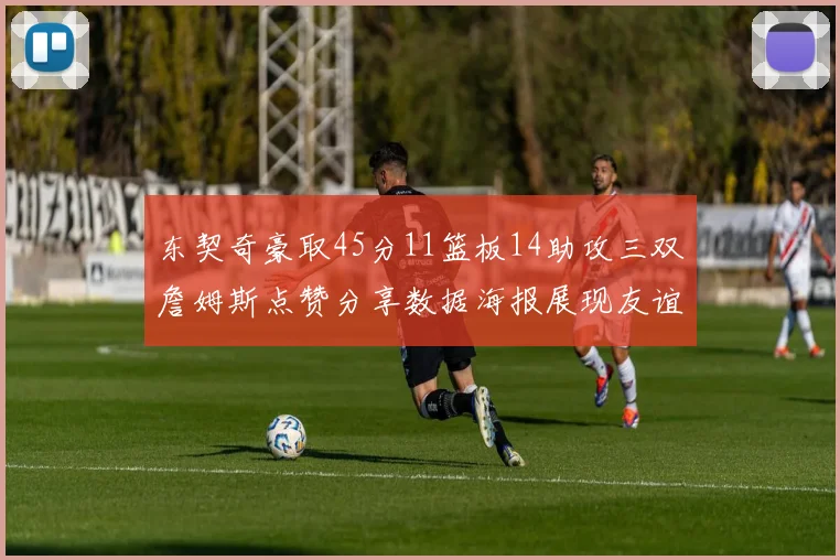 东契奇豪取45分11篮板14助攻三双詹姆斯点赞分享数据海报展现友谊