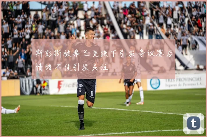 斯彭斯被弗兰克换下引发争议赛后情绪不佳引发关注