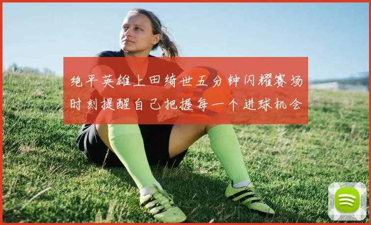 绝平英雄上田绮世五分钟闪耀赛场时刻提醒自己把握每一个进球机会